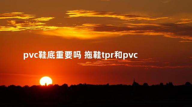 pvc鞋底重要吗 拖鞋tpr和pvc鞋底哪个好